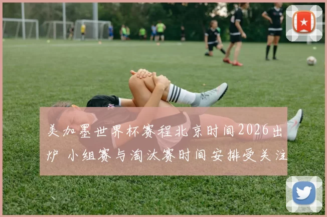 美加墨世界杯赛程北京时间2026出炉 小组赛与淘汰赛时间安排受关注