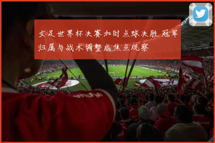 女足世界杯决赛加时点球决胜 冠军归属与战术调整成焦点观察