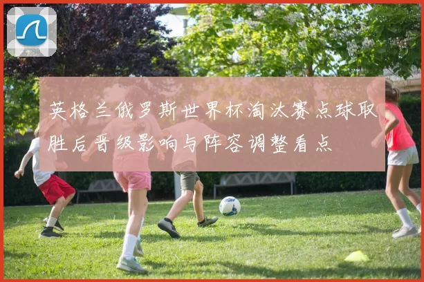 英格兰俄罗斯世界杯淘汰赛点球取胜后晋级影响与阵容调整看点