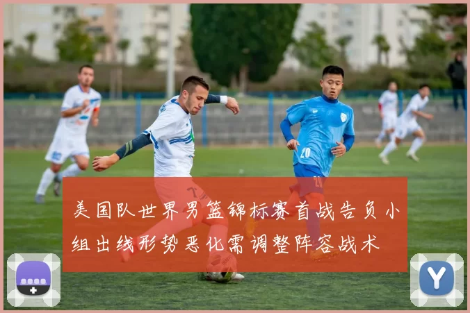美国队世界男篮锦标赛首战告负小组出线形势恶化需调整阵容战术