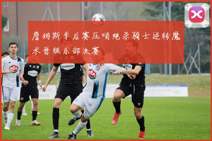 詹姆斯季后赛压哨绝杀骑士逆转魔术晋级东部决赛