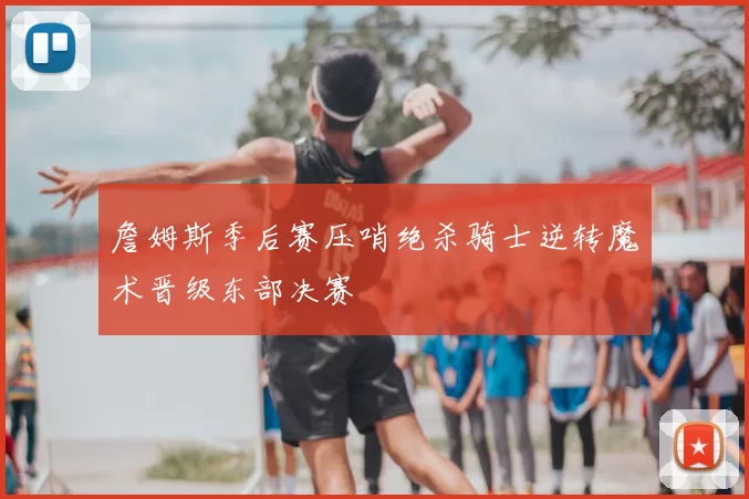 詹姆斯季后赛压哨绝杀骑士逆转魔术晋级东部决赛