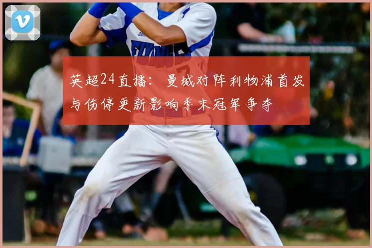 英超24直播：曼城对阵利物浦首发与伤停更新影响季末冠军争夺