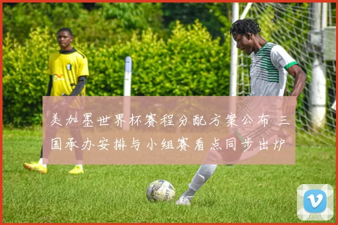 美加墨世界杯赛程分配方案公布 三国承办安排与小组赛看点同步出炉