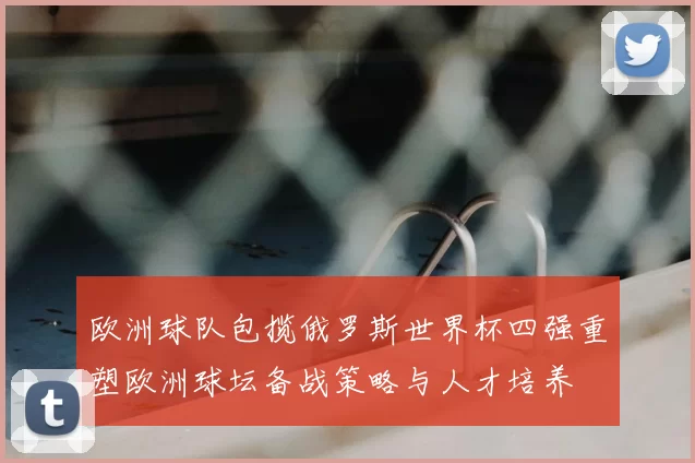 欧洲球队包揽俄罗斯世界杯四强重塑欧洲球坛备战策略与人才培养