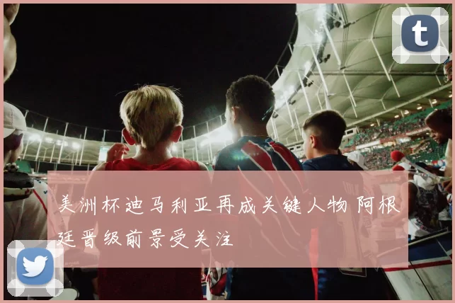 美洲杯迪马利亚再成关键人物 阿根廷晋级前景受关注