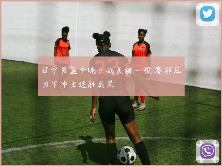 辽宁男篮今晚出战关键一役 赛程压力下冲击连胜成果