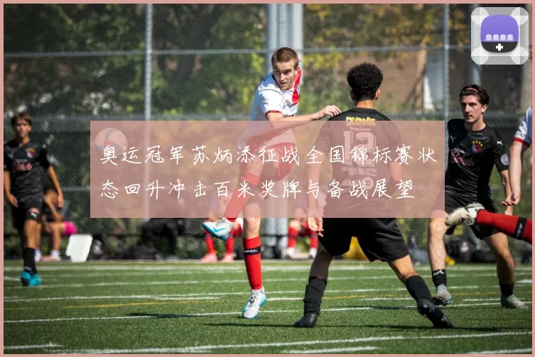 奥运冠军苏炳添征战全国锦标赛状态回升冲击百米奖牌与备战展望