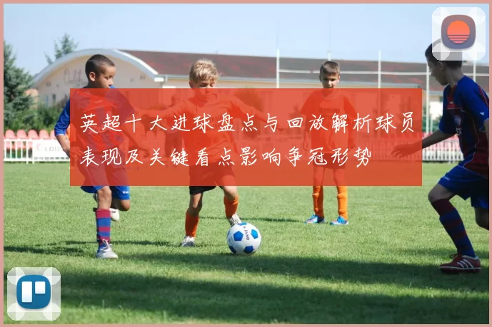 英超十大进球盘点与回放解析球员表现及关键看点影响争冠形势