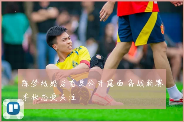 陈梦结婚后首度公开露面 备战新赛季状态受关注