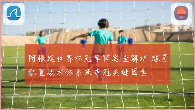 阿根廷世界杯冠军阵容全解析 球员配置战术体系及夺冠关键因素