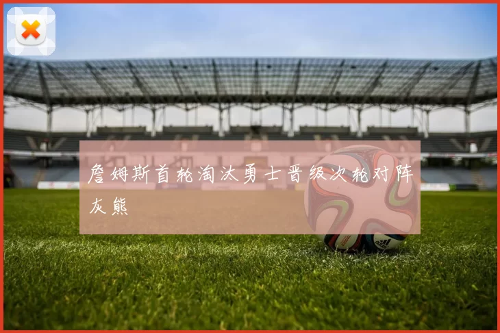 詹姆斯首轮淘汰勇士晋级次轮对阵灰熊