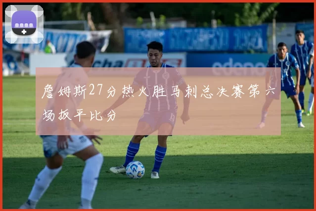 詹姆斯27分热火胜马刺总决赛第六场扳平比分