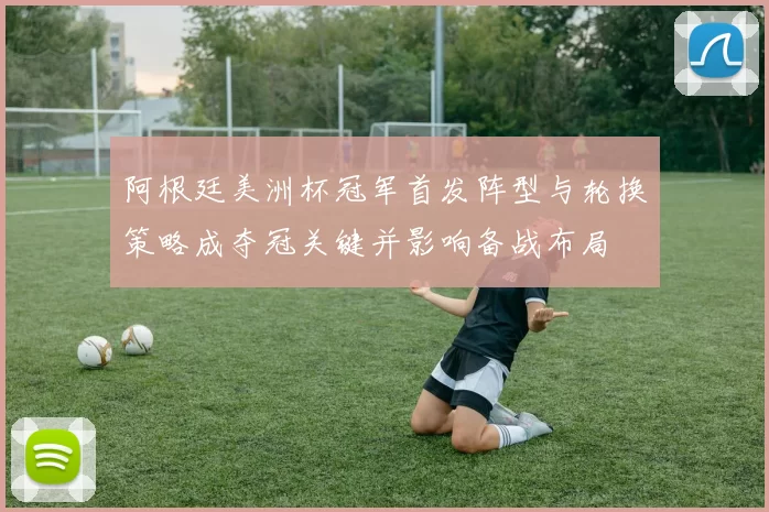 阿根廷美洲杯冠军首发阵型与轮换策略成夺冠关键并影响备战布局