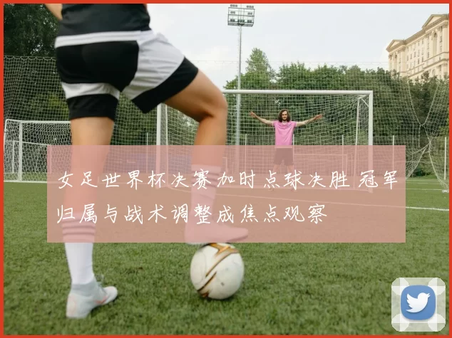 女足世界杯决赛加时点球决胜 冠军归属与战术调整成焦点观察