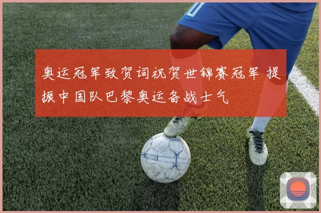 奥运冠军致贺词祝贺世锦赛冠军 提振中国队巴黎奥运备战士气