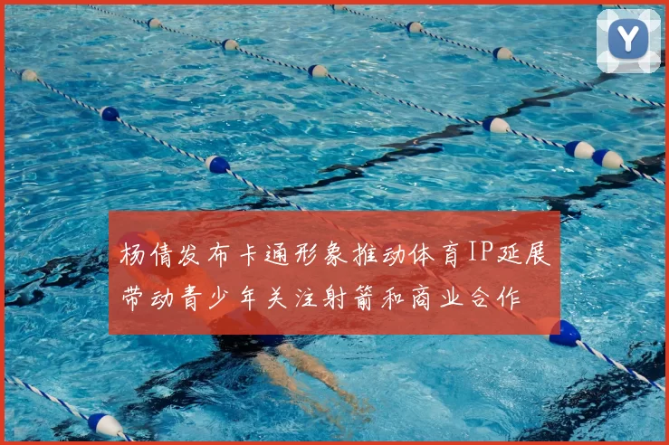 杨倩发布卡通形象推动体育IP延展带动青少年关注射箭和商业合作