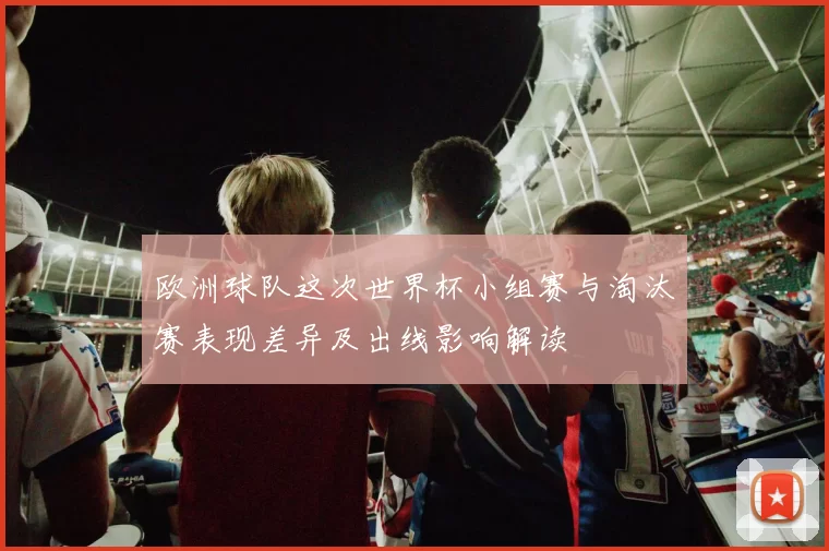 欧洲球队这次世界杯小组赛与淘汰赛表现差异及出线影响解读