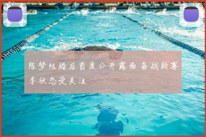 陈梦结婚后首度公开露面 备战新赛季状态受关注