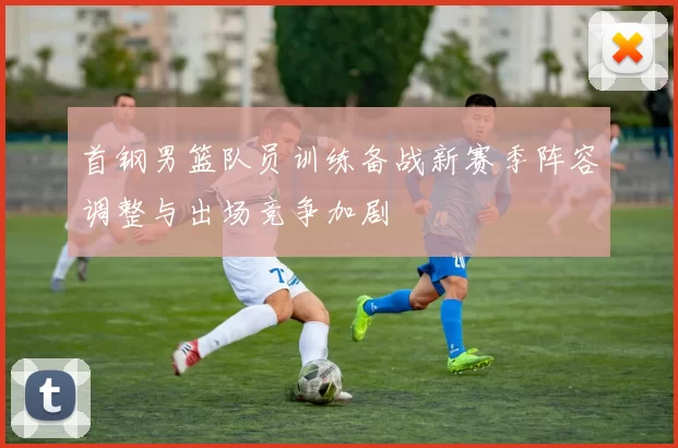 首钢男篮队员训练备战新赛季阵容调整与出场竞争加剧