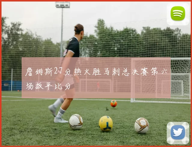 詹姆斯27分热火胜马刺总决赛第六场扳平比分